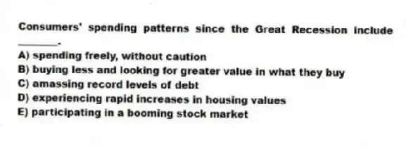 Consumers' spending patterns since the Great Recession include ________.
A) spending freely, without caution
B) buying less and looking for greater value in what they buy
C) amassing record levels of debt
D) experiencing rapid increases in housing values
E) participating in a booming stock market