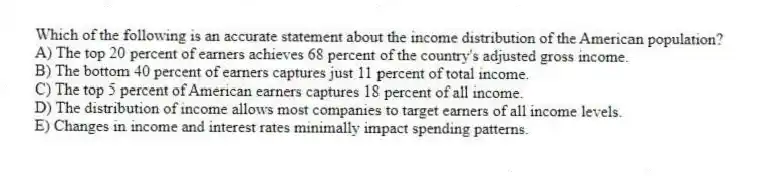 Which of the following is an accurate statement about the income distribution of the American population?
A) The top 20 percent of earners achieves 68 percent of the country's adjusted gross income.
B) The bottom 40 percent of earners captures just 11 percent of total income.
C) The top 5 percent of American earners captures 18 percent of all income.
D) The distribution of income allows most companies to target earners of all income levels.
E) Changes in income and interest rates minimally impact spending patterns.