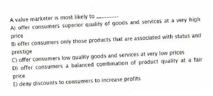 A value marketer is most likely to ________.
A) offer consumers superior quality of goods and services at a very high price
B) offer consumers only those products that are associated with status and prestige
C) offer consumers low quality goods and services at very low prices
D) offer consumers a balanced combination of product quality at a fair price
E) deny discounts to consumers to increase profits