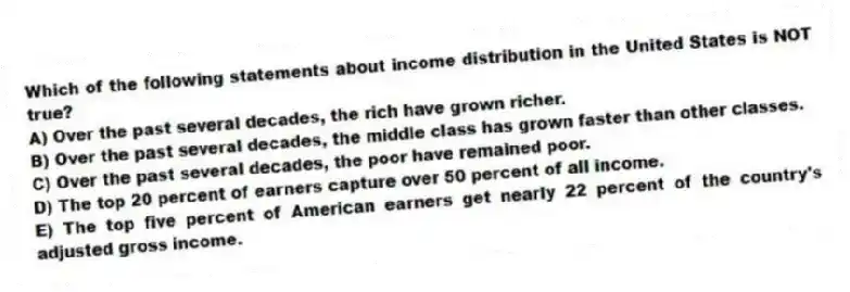 Which of the following statements about income distribution in the United States is NOT true?
A) Over the past several decades, the rich have grown richer.
B) Over the past several decades, the middle class has grown faster than other classes.
C) Over the past several decades, the poor have remained poor.
D) The top 20 percent of earners capture over 50 percent of all income.
E) The top five percent of American earners get nearly 22 percent of the country's adjusted gross income.