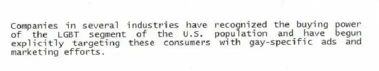 Companies in several industries have recognized the buying power of the LGBT segment of the U.S. population and have begun explicitly targeting these consumers with gay-specific ads and marketing efforts.