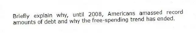 Briefly explain why, until 2008, Americans amassed record amounts of debt and why the free-spending trend has ended.