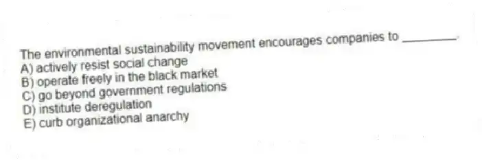 The environmental sustainability movement encourages companies to ________.
A) actively resist social change
B) operate freely in the black market
C) go beyond government regulations
D) institute deregulation
E) curb organizational anarchy