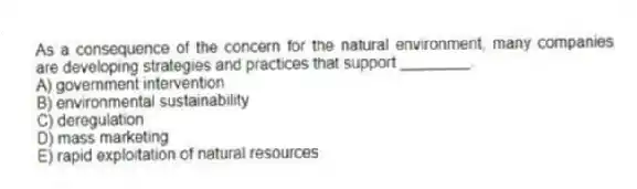 As a consequence of the concern for the natural environment, many companies are developing strategies and practices that support ________.
A) government intervention
B) environmental sustainability
C) deregulation
D) mass marketing
E) rapid exploitation of natural resources