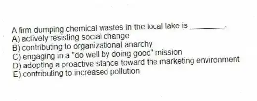A firm dumping chemical wastes in the local lake is ________.
A) actively resisting social change
B) contributing to organizational anarchy
C) engaging in a "do well by doing good" mission
D) adopting a proactive stance toward the marketing environment
E) contributing to increased pollution