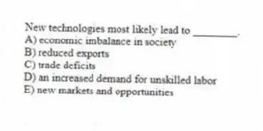 New technologies most likely lead to ________.
A) economic imbalance in society
B) reduced exports
C) trade deficits
D) an increased demand for unskilled labor
E) new markets and opportunities