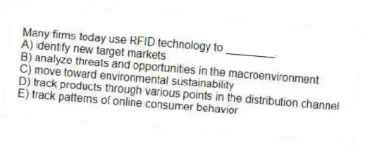 Many firms today use RFID technology to ________.
A) identify new target markets
B) analyze threats and opportunities in the macroenvironment
C) move toward environmental sustainability
D) track products through various points in the distribution channel
E) track patterns of online consumer behavior