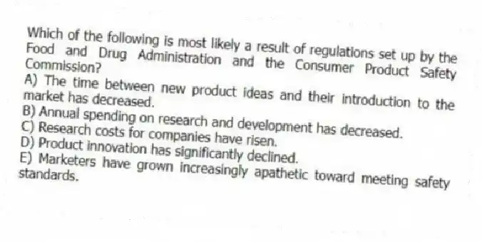 Which of the following is most likely a result of regulations set up by the Food and Drug Administration and the Consumer Product Safety Commission?
A) The time between new product ideas and their introduction to the market has decreased.
B) Annual spending on research and development has decreased.
C) Research costs for companies have risen.
D) Product innovation has significantly declined.
E) Marketers have grown increasingly apathetic toward meeting safety standards.