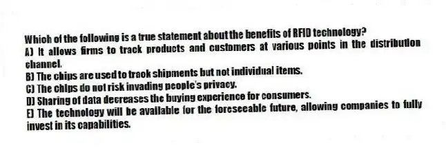 Which of the following is a true statement about the benefits of RFID technology?
A) It allows firms to track products and customers at various points in the distribution channel.
B) The chips are used to track shipments but not individual items.
C) The chips do not risk invading people's privacy.
D) Sharing of data decreases the buying experience for consumers.
E) The technology will be available for the foreseeable future, allowing companies to fully invest in its capabilities.