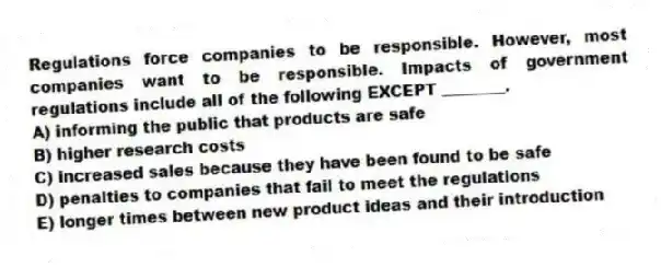 Regulations force companies to be responsible. However, most companies want to be responsible. Impacts of government regulations include all of the following EXCEPT ________.
A) informing the public that products are safe
B) higher research costs
C) increased sales because they have been found to be safe
D) penalties to companies that fail to meet the regulations
E) longer times between new product ideas and their introduction