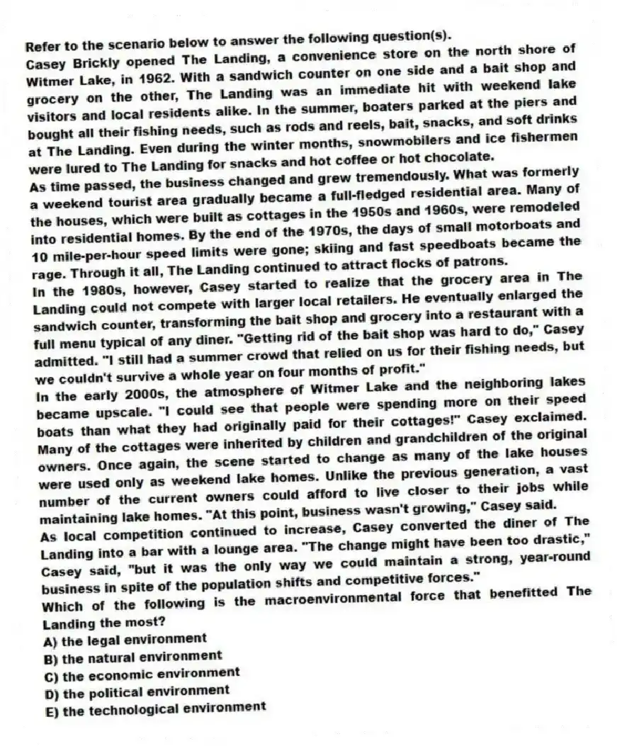 Refer to the scenario below to answer the following question(s).
Casey Brickly opened The Landing, a convenience store on the north shore of Witmer Lake, in 1962. With a sandwich counter on one side and a bait shop and grocery on the other, The Landing was an immediate hit with weekend lake visitors and local residents alike. In the summer, boaters parked at the piers and bought all their fishing needs, such as rods and reels, bait, snacks, and soft drinks at The Landing. Even during the winter months, snowmobilers and ice fishermen were lured to The Landing for snacks and hot coffee or hot chocolate.
As time passed, the business changed and grew tremendously. What was formerly a weekend tourist area gradually became a full-fledged residential area. Many of the houses, which were built as cottages in the 1950s and 1960s, were remodeled into residential homes. By the end of the 1970s, the days of small motorboats and 10 mile-per-hour speed limits were gone; skiing and fast speedboats became the rage. Through it all, The Landing continued to attract flocks of patrons.
In the 1980s, however, Casey started to realize that the grocery area in The Landing could not compete with larger local retailers. He eventually enlarged the sandwich counter, transforming the bait shop and grocery into a restaurant with a full menu typical of any diner. "Getting rid of the bait shop was hard to do," Casey admitted. "I still had a summer crowd that relied on us for their fishing needs, but we couldn't survive a whole year on four months of profit."
In the early 2000s, the atmosphere of Witmer Lake and the neighboring lakes became upscale. "I could see that people were spending more on their speed boats than what they had originally paid for their cottages!" Casey exclaimed. Many of the cottages were inherited by children and grandchildren of the original owners. Once again, the scene started to change as many of the lake houses were used only as weekend lake homes. Unlike the previous generation, a vast number of the current owners could afford to live closer to their jobs while maintaining lake homes. "At this point, business wasn't growing," Casey said.
As local competition continued to increase, Casey converted the diner of The Landing into a bar with a lounge area. "The change might have been too drastic," Casey said, "but it was the only way we could maintain a strong, year-round business in spite of the population shifts and competitive forces."
-Which of the following is the macroenvironmental force that benefitted The Landing the most?
A) the legal environment
B) the natural environment
C) the economic environment
D) the political environment
E) the technological environment