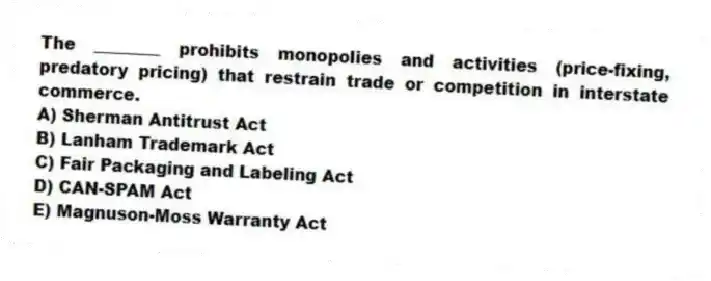The ________ prohibits monopolies and activities (price-fixing, predatory pricing) that restrain trade or competition in interstate commerce.
A) Sherman Antitrust Act
B) Lanham Trademark Act
C) Fair Packaging and Labeling Act
D) CAN-SPAM Act
E) Magnuson-Moss Warranty Act