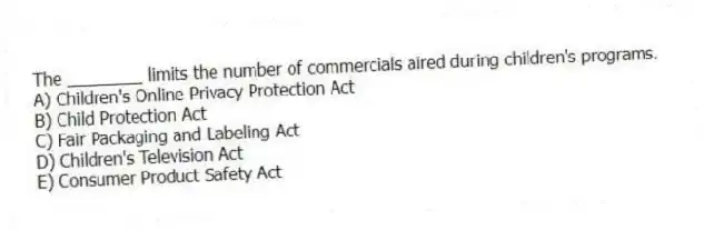 The ________ limits the number of commercials aired during children's programs.
A) Children's Online Privacy Protection Act
B) Child Protection Act
C) Fair Packaging and Labeling Act
D) Children's Television Act
E) Consumer Product Safety Act