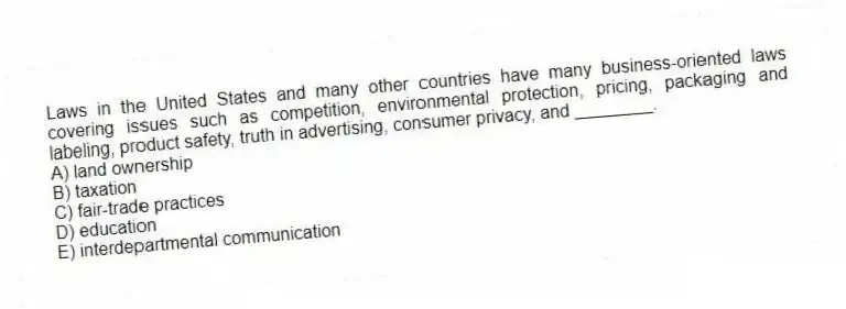 Laws in the United States and many other countries have many business-oriented laws covering issues such as competition, environmental protection, pricing, packaging and labeling, product safety, truth in advertising, consumer privacy, and ________.
A) land ownership
B) taxation
C) fair-trade practices
D) education
E) interdepartmental communication