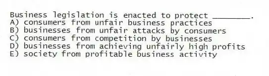 Business legislation is enacted to protect ________.
A) consumers from unfair business practices
B) businesses from unfair attacks by consumers
C) consumers from competition by businesses
D) businesses from achieving unfairly high profits
E) society from profitable business activity