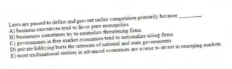 Laws are passed to define and prevent unfair competition primarily because ________.
A) business executives tend to favor pure monopolies
B) businesses sometimes try to neutralize threatening firms
C) governments in free market economies tend to nationalize ailing firms
D) private lobbying hurts the interests of national and state governments
E) most multinational entities in advanced economies are averse to invest in emerging markets