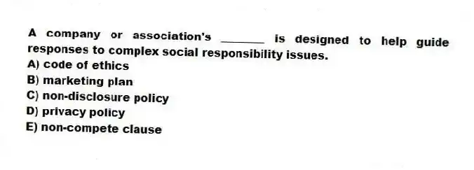 A company or association's ________ is designed to help guide responses to complex social responsibility issues.
A) code of ethics
B) marketing plan
C) non-disclosure policy
D) privacy policy
E) non-compete clause