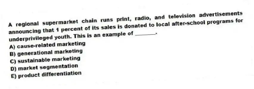 A regional supermarket chain runs print, radio, and television advertisements announcing that 1 percent of its sales is donated to local after-school programs for underprivileged youth. This is an example of ________.
A) cause-related marketing
B) generational marketing
C) sustainable marketing
D) market segmentation
E) product differentiation