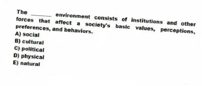 The ________ environment consists of institutions and other forces that affect a society's basic values, perceptions, preferences, and behaviors.
A) social
B) cultural
C) political
D) physical
E) natural