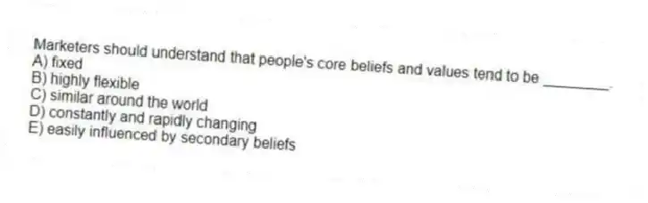 Marketers should understand that people's core beliefs and values tend to be ________.
A) fixed
B) highly flexible
C) similar around the world
D) constantly and rapidly changing
E) easily influenced by secondary beliefs