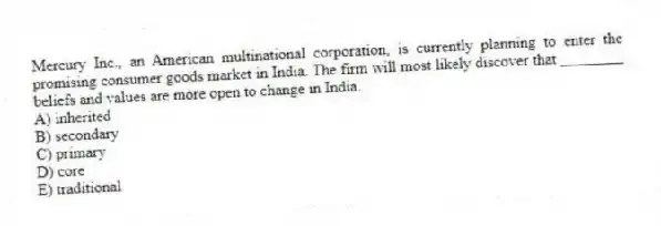 Mercury Inc., an American multinational corporation, is currently planning to enter the promising consumer goods market in India. The firm will most likely discover that ________ beliefs and values are more open to change in India.
A) inherited
B) secondary
C) primary
D) core
E) traditional