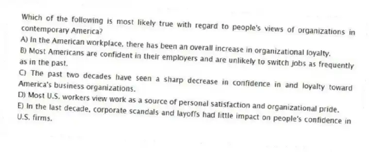 Which of the following is most likely true with regard to people's views of organizations in contemporary America?
A) In the American workplace, there has been an overall increase in organizational loyalty.
B) Most Americans are confident in their employers and are unlikely to switch jobs as frequently as in the past.
C) The past two decades have seen a sharp decrease in confidence in and loyalty toward America's business organizations.
D) Most U.S. workers view work as a source of personal satisfaction and organizational pride.
E) In the last decade, corporate scandals and layoffs had little impact on people's confidence in U.S. firms.