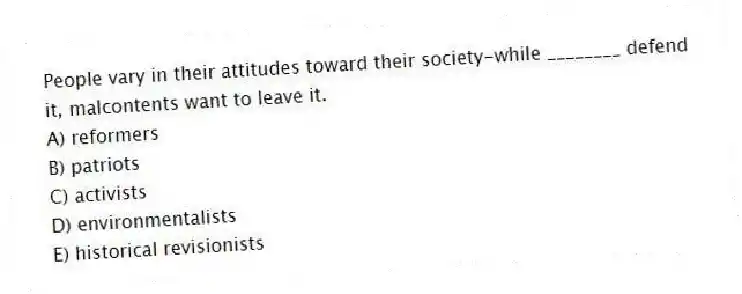 People vary in their attitudes toward their society-while ________ defend it, malcontents want to leave it.
A) reformers
B) patriots
C) activists
D) environmentalists
E) historical revisionists