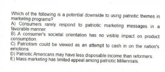 Which of the following is a potential downside to using patriotic themes in marketing programs?
A) Consumers rarely respond to patriotic marketing messages in a favorable manner.
B) A consumer's societal orientation has no visible impact on product consumption.
C) Patriotism could be viewed as an attempt to cash in on the nation's emotions.
D) Patriotic Americans may have less disposable income than reformers.
E) Mass marketing has limited appeal among patriotic Millennials.