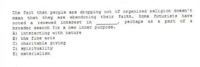 The fact that people are dropping out of organized religion doesn't mean that they are abandoning their faith. Some futurists have noted a renewed interest in ________, perhaps as a part of a broader search for a new inner purpose.
A) interacting with nature
B) the fine arts
C) charitable giving
D) spirituality
E) materialism