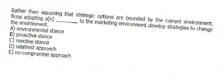 Rather than assuming that strategic options are bounded by the current environment, firms adopting a(n) ________ to the marketing environment develop strategies to change the environment.
A) environmental stance
B) proactive stance
C) reactive stance
D) relativist approach
E) no-compromise approach