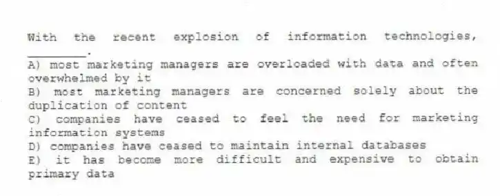 With the recent explosion of information technologies, ________.
A) most marketing managers are overloaded with data and often overwhelmed by it
B) most marketing managers are concerned solely about the duplication of content
C) companies have ceased to feel the need for marketing information systems
D) companies have ceased to maintain internal databases
E) it has become more difficult and expensive to obtain primary data