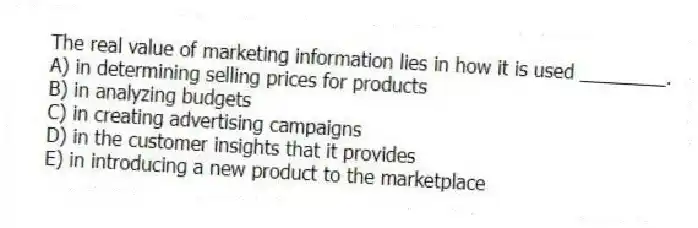 The real value of marketing information lies in how it is used ________.
A) in determining selling prices for products
B) in analyzing budgets
C) in creating advertising campaigns
D) in the customer insights that it provides
E) in introducing a new product to the marketplace