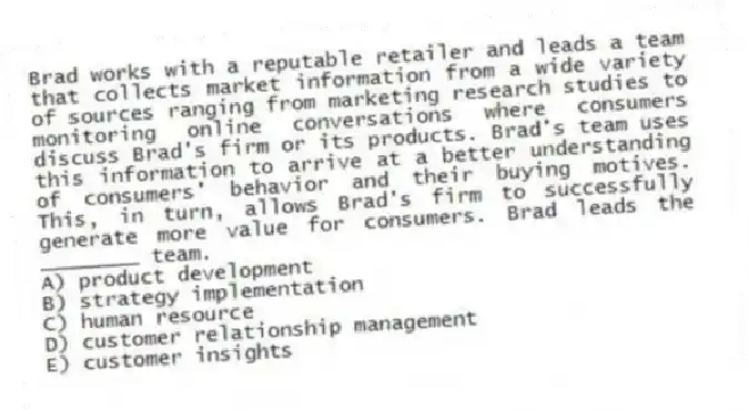 Brad works with a reputable retailer and leads a team that collects market information from a wide variety of sources ranging from marketing research studies to monitoring online conversations where consumers discuss Brad's firm or its products. Brad's team uses this information to arrive at a better understanding of consumers' behavior and their buying motives. This, in turn, allows Brad's firm to successfully generate more value for consumers. Brad leads the ________ team.
A) product development
B) strategy implementation
C) human resource
D) customer relationship management
E) customer insights