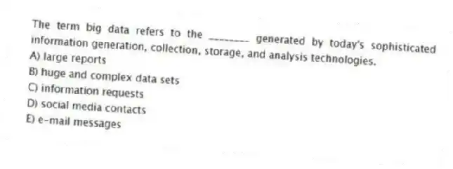 The term big data refers to the ________ generated by today's sophisticated information generation, collection, storage, and analysis technologies.
A) large reports
B) huge and complex data sets
C) information requests
D) social media contacts
E) e-mail messages