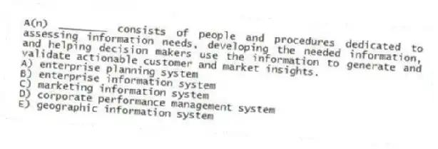 A(n) ________ consists of people and procedures dedicated to assessing information needs, developing the needed information, and helping decision makers use the information to generate and validate actionable customer and market insights.
A) enterprise planning system
B) enterprise information system
C) marketing information system
D) corporate performance management system
E) geographic information system