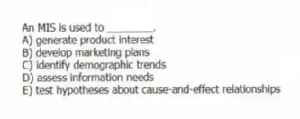 An MIS is used to ________.
A) generate product interest
B) develop marketing plans
C) identify demographic trends
D) assess information needs
E) test hypotheses about cause-and-effect relationships