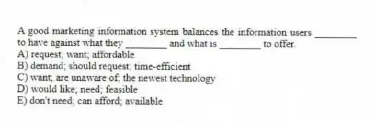 A good marketing information system balances the information users ________ to have against what they ________ and what is ________ to offer.
A) request; want; affordable
B) demand; should request; time-efficient
C) want; are unaware of; the newest technology
D) would like; need; feasible
E) don't need; can afford; available