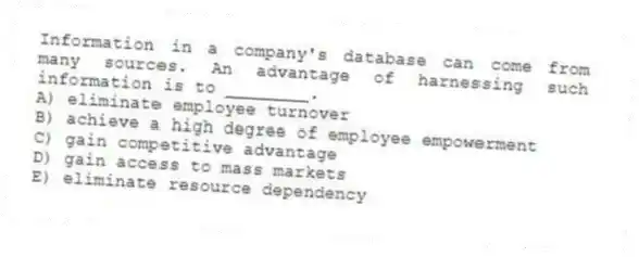 Information in a company's database can come from many sources. An advantage of harnessing such information is to ________.
A) eliminate employee turnover
B) achieve a high degree of employee empowerment
C) gain competitive advantage
D) gain access to mass markets
E) eliminate resource dependency