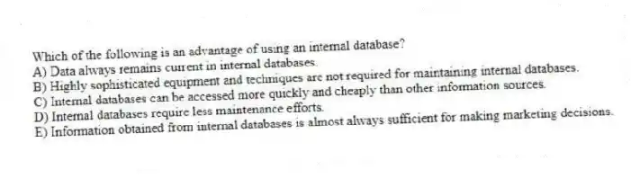 Which of the following is an advantage of using an internal database?
A) Data always remains current in internal databases.
B) Highly sophisticated equipment and techniques are not required for maintaining internal databases.
C) Internal databases can be accessed more quickly and cheaply than other information sources.
D) Internal databases require less maintenance efforts.
E) Information obtained from internal databases is almost always sufficient for making marketing decisions.
