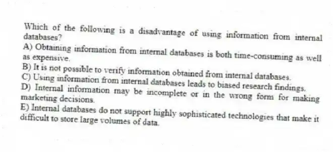 Which of the following is a disadvantage of using information from internal databases?
A) Obtaining information from internal databases is both time-consuming as well as expensive.
B) It is not possible to verify information obtained from internal databases.
C) Using information from internal databases leads to biased research findings.
D) Internal information may be incomplete or in the wrong form for making marketing decisions.
E) Internal databases do not support highly sophisticated technologies that make it difficult to store large volumes of data.