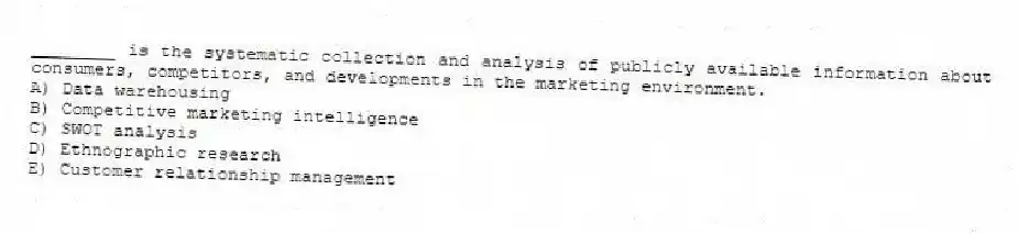 ________ is the systematic collection and analysis of publicly available information about consumers, competitors, and developments in the marketing environment.
A) Data warehousing
B) Competitive marketing intelligence
C) SWOT analysis
D) Ethnographic research
E) Customer relationship management