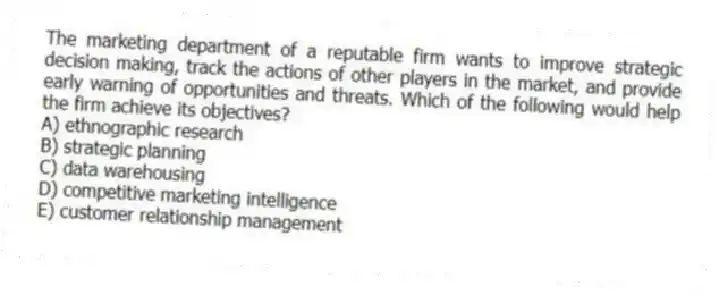 The marketing department of a reputable firm wants to improve strategic decision making, track the actions of other players in the market, and provide early warning of opportunities and threats. Which of the following would help the firm achieve its objectives?
A) ethnographic research
B) strategic planning
C) data warehousing
D) competitive marketing intelligence
E) customer relationship management