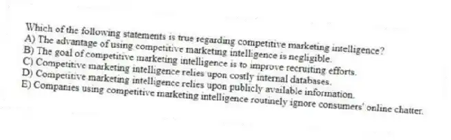 Which of the following statements is true regarding competitive marketing intelligence?
A) The advantage of using competitive marketing intelligence is negligible.
B) The goal of competitive marketing intelligence is to improve recruiting efforts.
C) Competitive marketing intelligence relies upon costly internal databases.
D) Competitive marketing intelligence relies upon publicly available information.
E) Companies using competitive marketing intelligence routinely ignore consumers' online chatter.