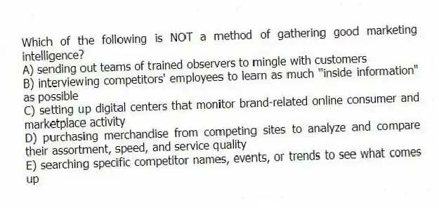 Which of the following is NOT a method of gathering good marketing intelligence?
A) sending out teams of trained observers to mingle with customers
B) interviewing competitors' employees to learn as much "inside information" as possible
C) setting up digital centers that monitor brand-related online consumer and marketplace activity
D) purchasing merchandise from competing sites to analyze and compare their assortment, speed, and service quality
E) searching specific competitor names, events, or trends to see what comes up