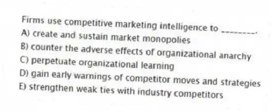 Firms use competitive marketing intelligence to ________.
A) create and sustain market monopolies
B) counter the adverse effects of organizational anarchy
C) perpetuate organizational learning
D) gain early warnings of competitor moves and strategies
E) strengthen weak ties with industry competitors