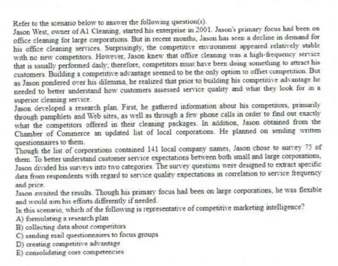 Refer to the scenario below to answer the following question(s).
Jason West, owner of A1 Cleaning, started his enterprise in 2001. Jason's primary focus had been on office cleaning for large corporations. But in recent months, Jason has seen a decline in demand for his office cleaning services. Surprisingly, the competitive environment appeared relatively stable with no new competitors. However, Jason knew that office cleaning was a high-frequency service that is usually performed daily; therefore, competitors must have been doing something to attract his customers. Building a competitive advantage seemed to be the only option to offset competition. But as Jason pondered over his dilemma, he realized that prior to building his competitive advantage he needed to better understand how customers assessed service quality and what they look for in a superior cleaning service.
Jason developed a research plan. First, he gathered information about his competitors, primarily through pamphlets and Web sites, as well as through a few phone calls in order to find out exactly what the competitors offered in their cleaning packages. In addition, Jason obtained from the Chamber of Commerce an updated list of local corporations. He planned on sending written questionnaires to them.
Though the list of corporations contained 141 local company names, Jason chose to survey 75 of them. To better understand customer service expectations between both small and large corporations, Jason divided his surveys into two categories. The survey questions were designed to extract specific data from respondents with regard to service quality expectations in correlation to service frequency and price.
Jason awaited the results. Though his primary focus had been on large corporations, he was flexible and would aim his efforts differently if needed.
-In this scenario, which of the following is representative of competitive marketing intelligence?
A) formulating a research plan
B) collecting data about competitors
C) sending mail questionnaires to focus groups
D) creating competitive advantage
E) consolidating core competencies