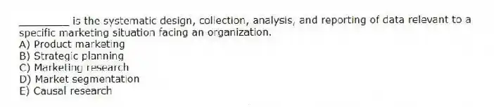 ________ is the systematic design, collection, analysis, and reporting of data relevant to a specific marketing situation facing an organization.
A) Product marketing
B) Strategic planning
C) Marketing research
D) Market segmentation
E) Causal research