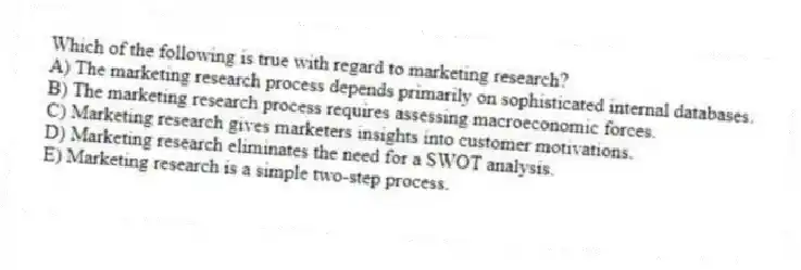 Which of the following is true with regard to marketing research?
A) The marketing research process depends primarily on sophisticated internal databases.
B) The marketing research process requires assessing macroeconomic forces.
C) Marketing research gives marketers insights into customer motivations.
D) Marketing research eliminates the need for a SWOT analysis.
E) Marketing research is a simple two-step process.