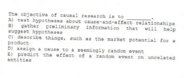 The objective of causal research is to ________.
A) test hypotheses about cause-and-effect relationships
B) gather preliminary information that will help suggest hypotheses
C) describe things, such as the market potential for a product
D) assign a cause to a seemingly random event
E) predict the effect of a random event on unrelated entities