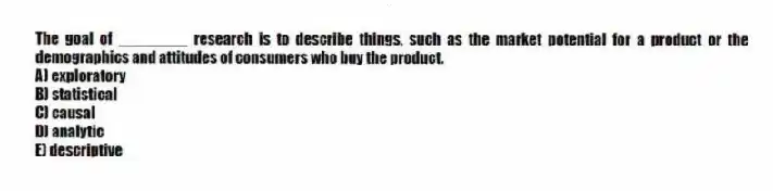 The goal of ________ research is to describe things, such as the market potential for a product or the demographics and attitudes of consumers who buy the product.
A) exploratory
B) statistical
C) causal
D) analytic
E) descriptive